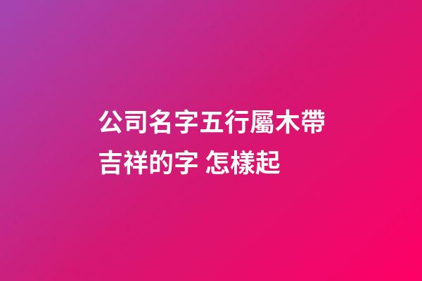 公司名字五行屬木帶吉祥的字 怎樣起-第1張-公司起名-玄機派